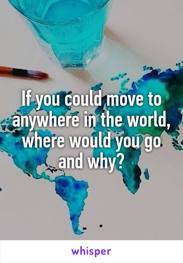 If you could move to anywhere in the world, where would you go and why?