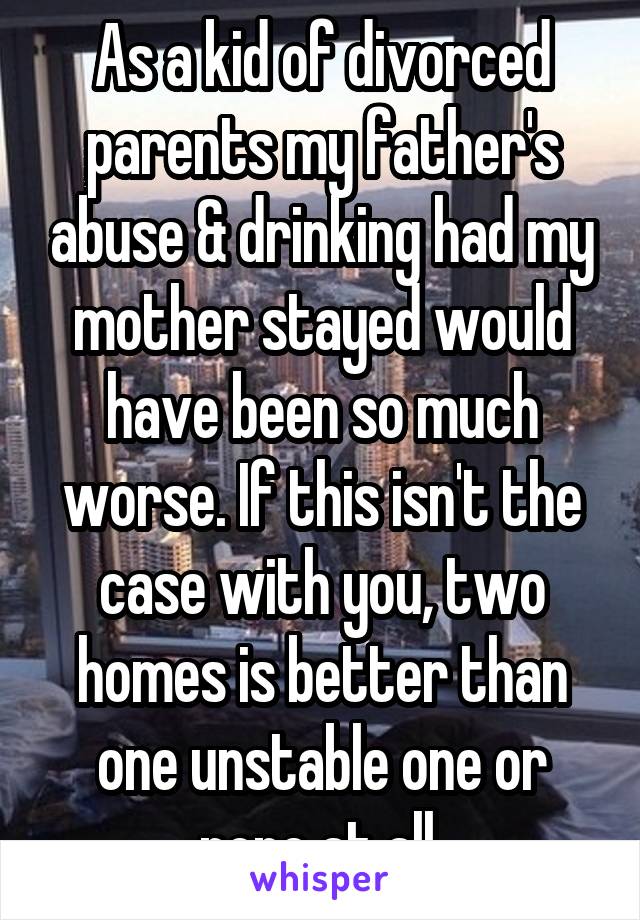 As a kid of divorced parents my father's abuse & drinking had my mother stayed would have been so much worse. If this isn't the case with you, two homes is better than one unstable one or none at all.