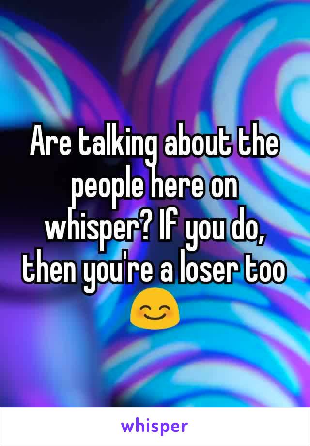 Are talking about the people here on whisper? If you do, then you're a loser too 😊