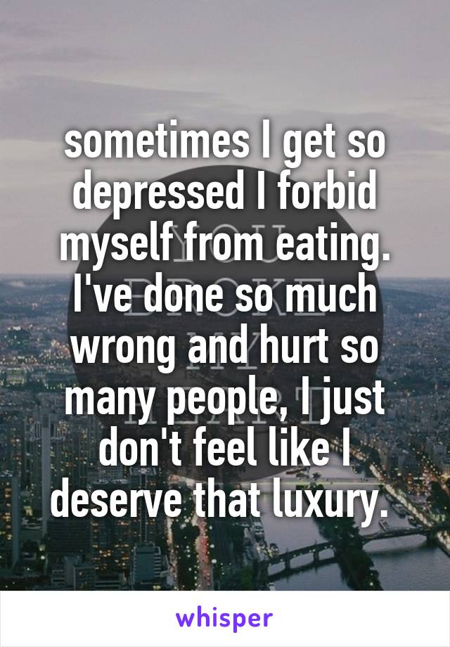 sometimes I get so depressed I forbid myself from eating. I've done so much wrong and hurt so many people, I just don't feel like I deserve that luxury. 