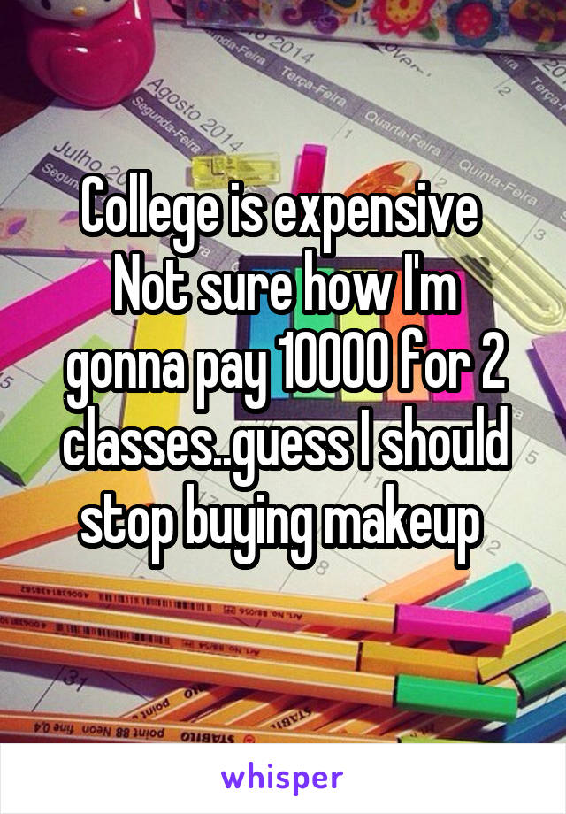 College is expensive 
Not sure how I'm gonna pay 10000 for 2 classes..guess I should stop buying makeup 

