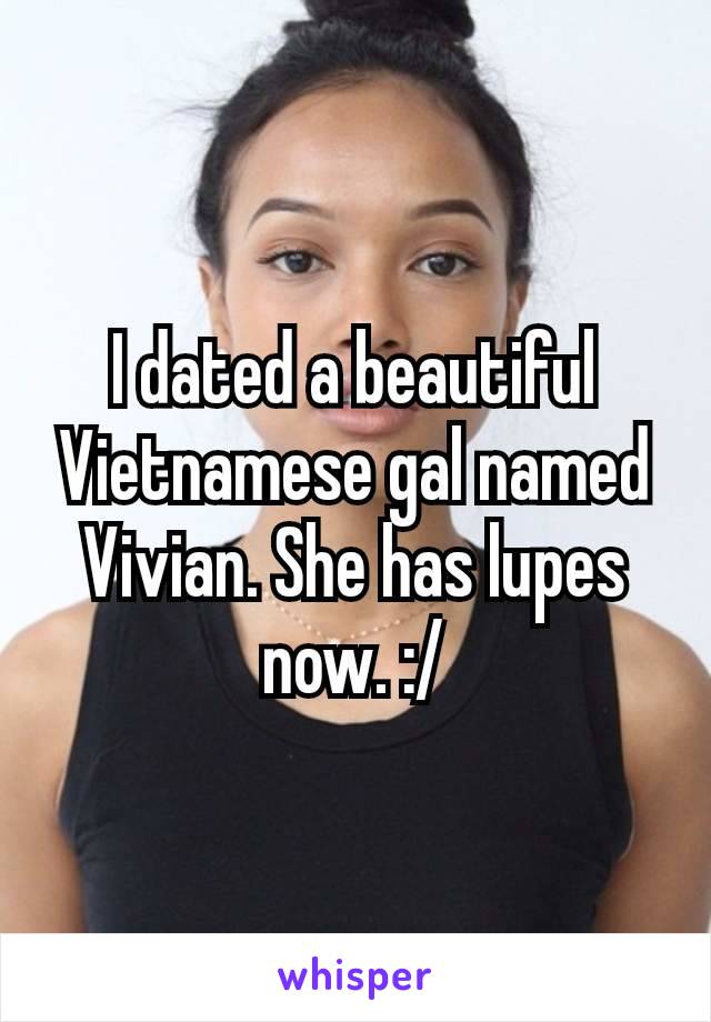 I dated a beautiful Vietnamese​ gal named Vivian. She has lupes now. :/