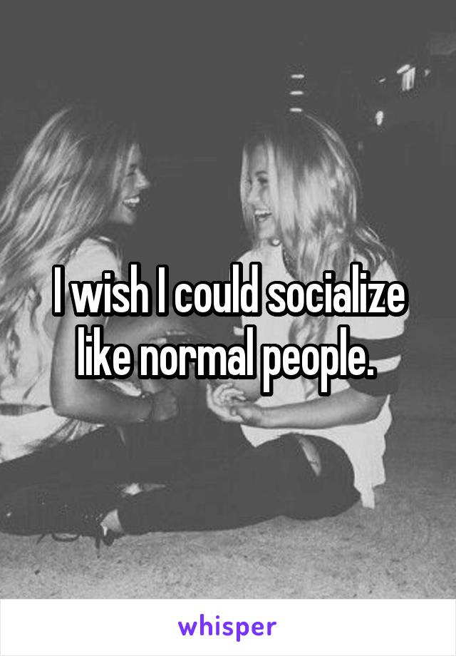 I wish I could socialize like normal people. 
