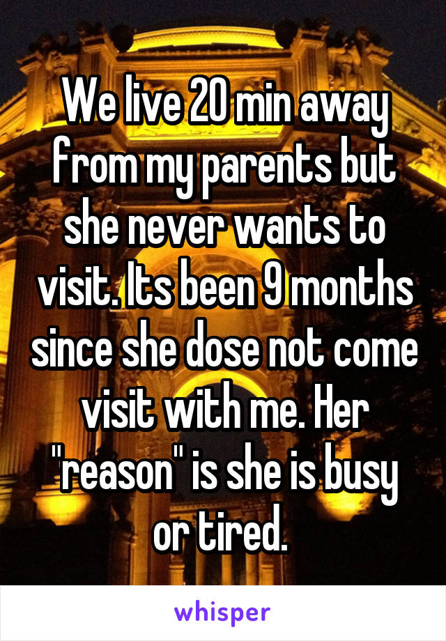 We live 20 min away from my parents but she never wants to visit. Its been 9 months since she dose not come visit with me. Her "reason" is she is busy or tired. 