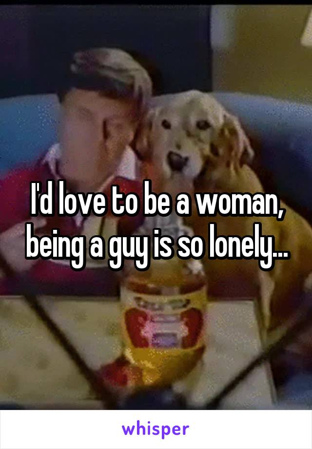 I'd love to be a woman, being a guy is so lonely...