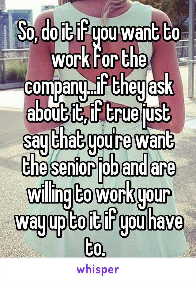 So, do it if you want to work for the company...if they ask about it, if true just say that you're want the senior job and are willing to work your way up to it if you have to.  