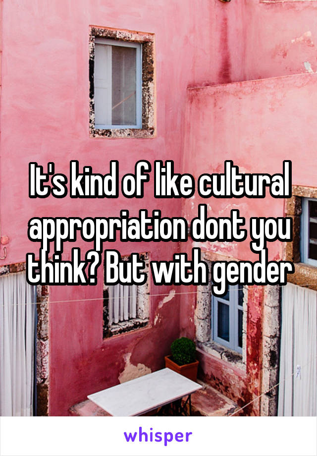 It's kind of like cultural appropriation dont you think? But with gender