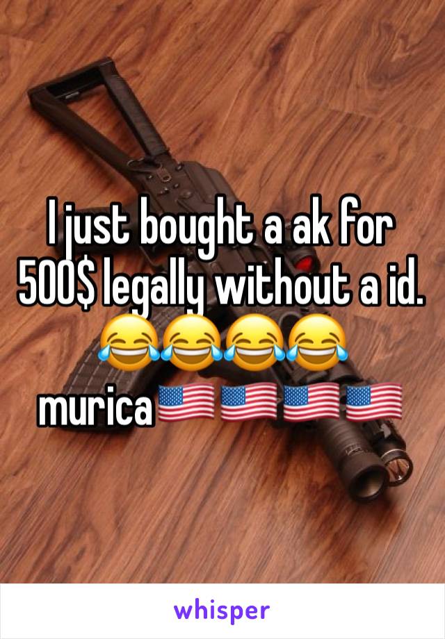 I just bought a ak for 500$ legally without a id. 😂😂😂😂 murica🇺🇸🇺🇸🇺🇸🇺🇸