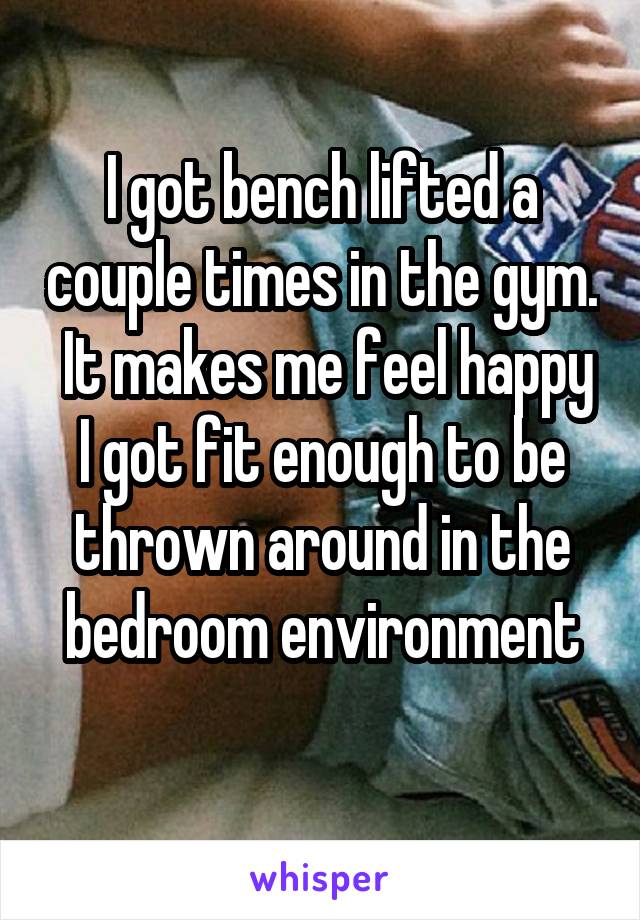 I got bench lifted a couple times in the gym.  It makes me feel happy I got fit enough to be thrown around in the bedroom environment
