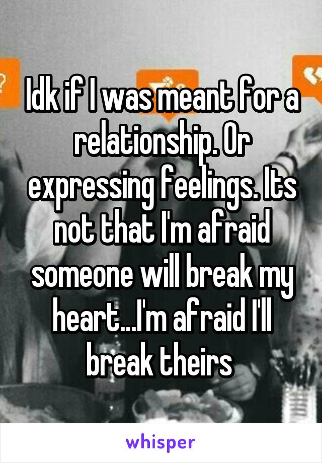 Idk if I was meant for a relationship. Or expressing feelings. Its not that I'm afraid someone will break my heart...I'm afraid I'll break theirs 