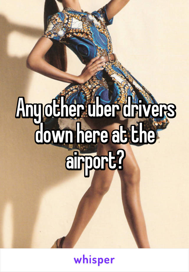 Any other uber drivers down here at the airport?