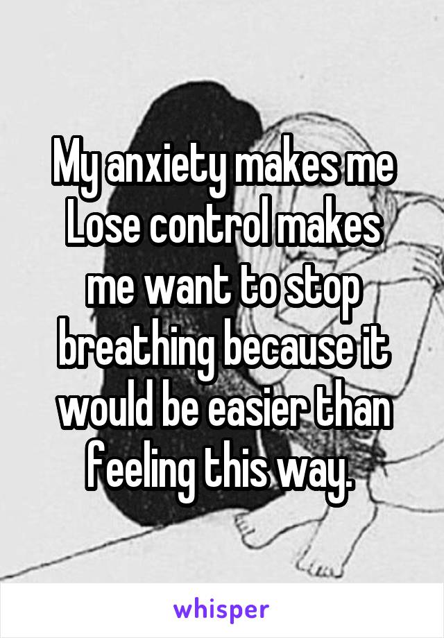 My anxiety makes me
Lose control makes me want to stop breathing because it would be easier than feeling this way. 