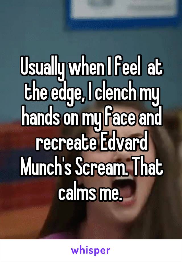 Usually when I feel  at the edge, I clench my hands on my face and recreate Edvard Munch's Scream. That calms me. 