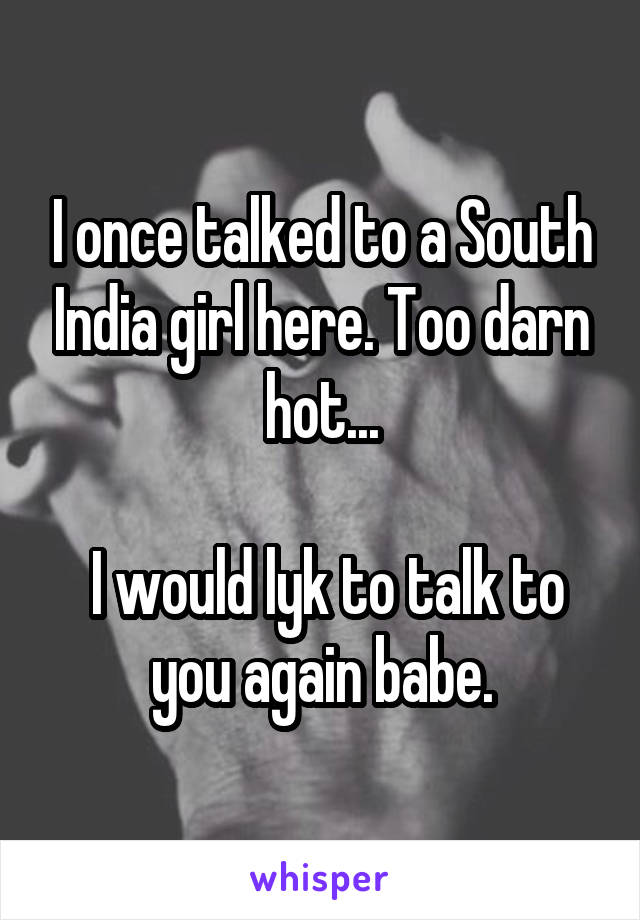 I once talked to a South India girl here. Too darn hot...

 I would lyk to talk to you again babe.