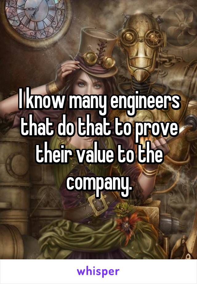 I know many engineers that do that to prove their value to the company.