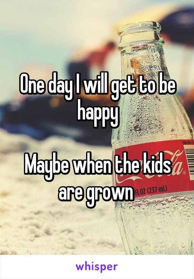 One day I will get to be happy

Maybe when the kids are grown 