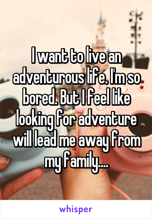 I want to live an adventurous life. I'm so bored. But I feel like looking for adventure will lead me away from my family....