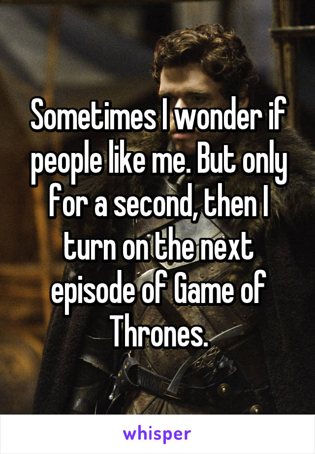 Sometimes I wonder if people like me. But only for a second, then I turn on the next episode of Game of Thrones.