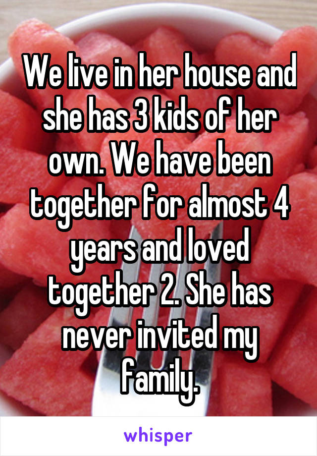 We live in her house and she has 3 kids of her own. We have been together for almost 4 years and loved together 2. She has never invited my family.