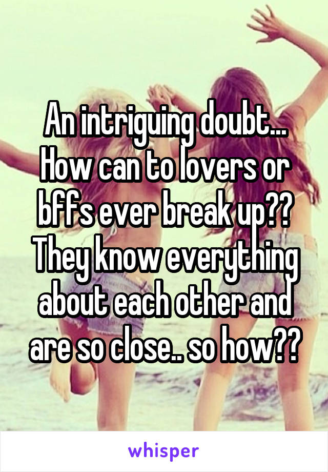 An intriguing doubt... How can to lovers or bffs ever break up?? They know everything about each other and are so close.. so how??