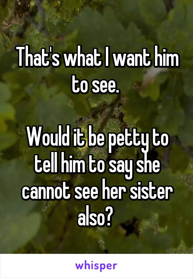That's what I want him to see. 

Would it be petty to tell him to say she cannot see her sister also? 