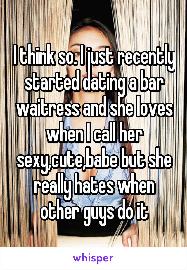 I think so. I just recently started dating a bar waitress and she loves when I call her sexy,cute,babe but she really hates when other guys do it