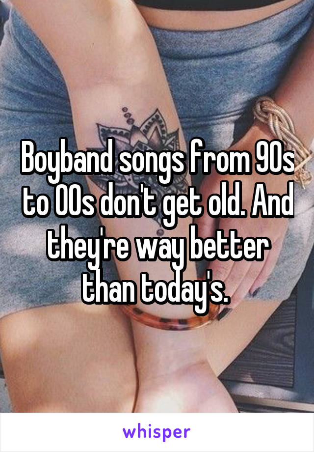 Boyband songs from 90s to 00s don't get old. And they're way better than today's. 