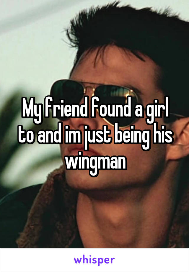 My friend found a girl to and im just being his wingman
