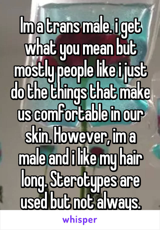 Im a trans male. i get what you mean but mostly people like i just do the things that make us comfortable in our skin. However, im a male and i like my hair long. Sterotypes are used but not always.