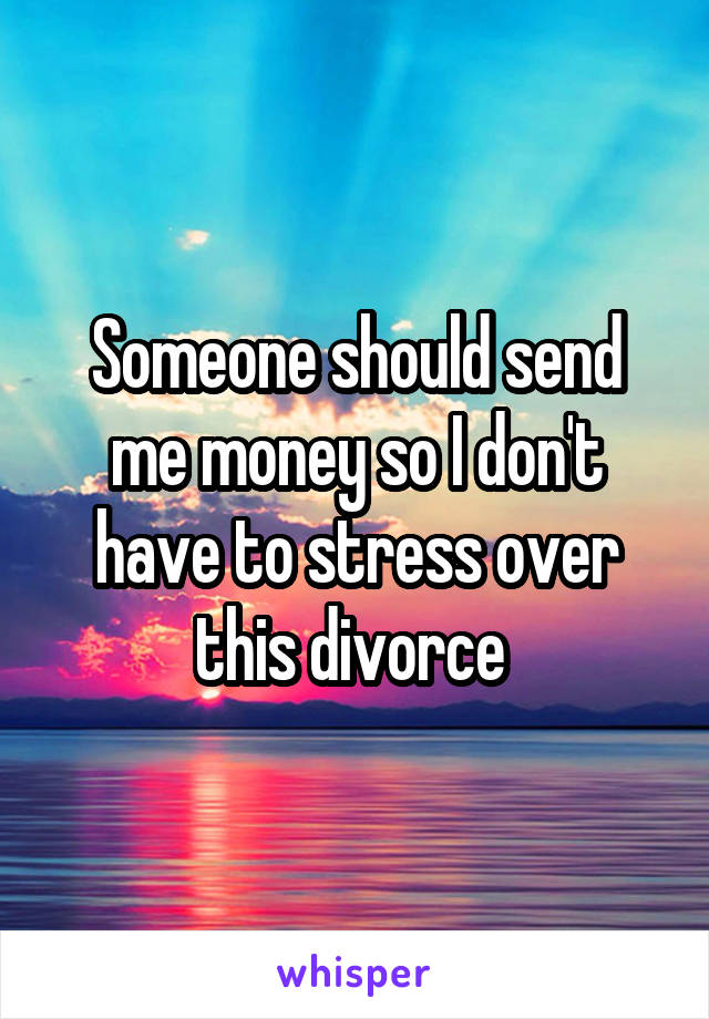 Someone should send me money so I don't have to stress over this divorce 