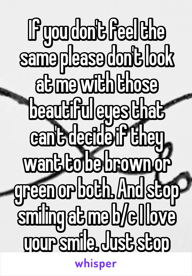 If you don't feel the same please don't look at me with those beautiful eyes that can't decide if they want to be brown or green or both. And stop smiling at me b/c I love your smile. Just stop