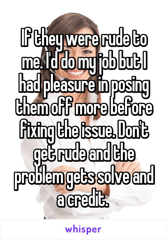 If they were rude to me. I'd do my job but I had pleasure in posing them off more before fixing the issue. Don't get rude and the problem gets solve and a credit. 