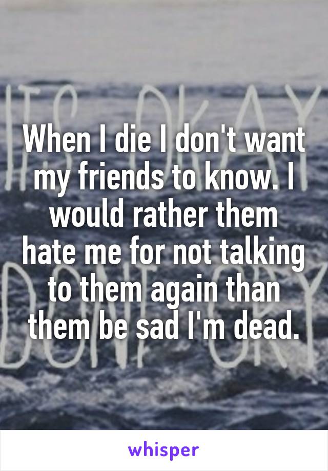 When I die I don't want my friends to know. I would rather them hate me for not talking to them again than them be sad I'm dead.