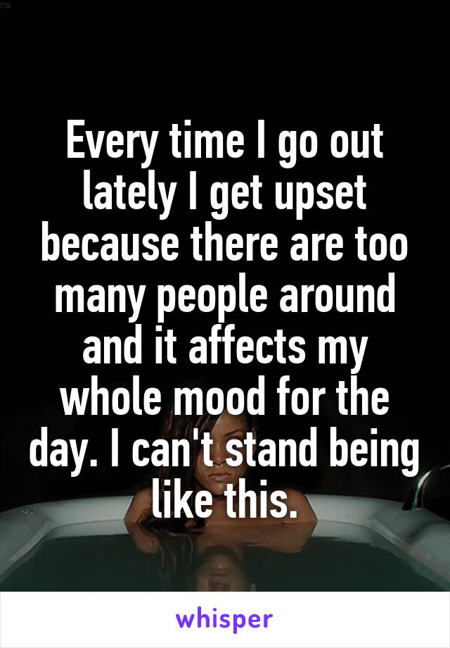 Every time I go out lately I get upset because there are too many people around and it affects my whole mood for the day. I can't stand being like this.