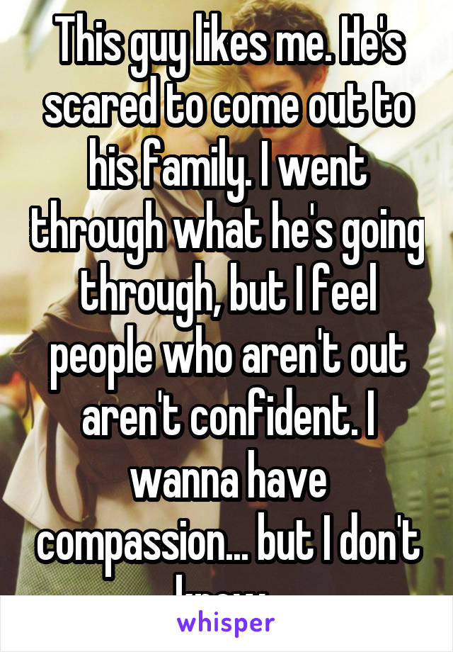 This guy likes me. He's scared to come out to his family. I went through what he's going through, but I feel people who aren't out aren't confident. I wanna have compassion... but I don't know. 