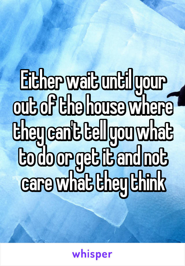 Either wait until your out of the house where they can't tell you what to do or get it and not care what they think