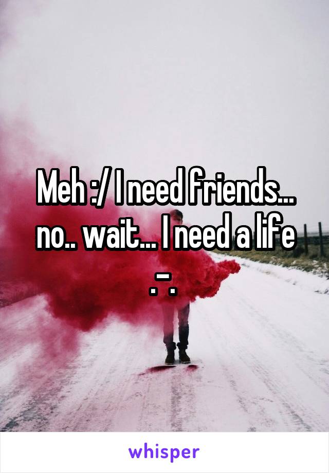 Meh :/ I need friends... no.. wait... I need a life .-. 