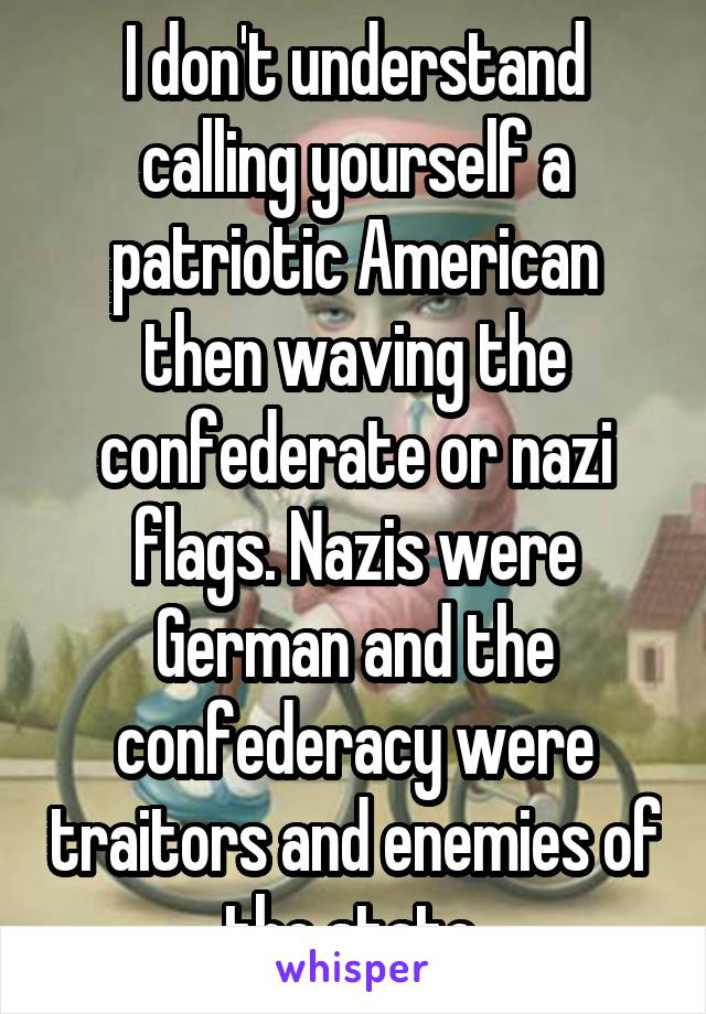 I don't understand calling yourself a patriotic American then waving the confederate or nazi flags. Nazis were German and the confederacy were traitors and enemies of the state.