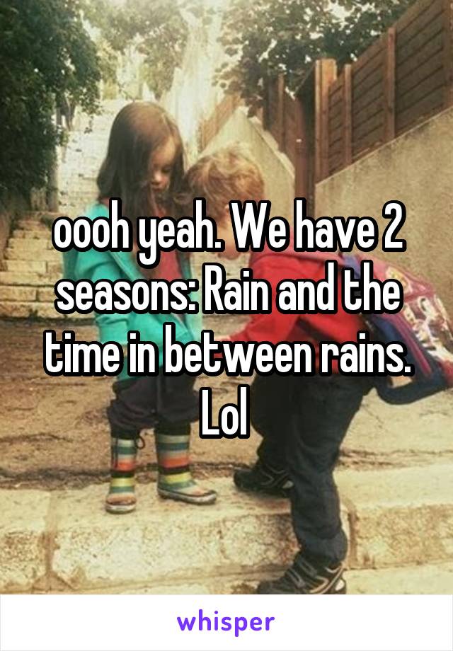 oooh yeah. We have 2 seasons: Rain and the time in between rains. Lol 