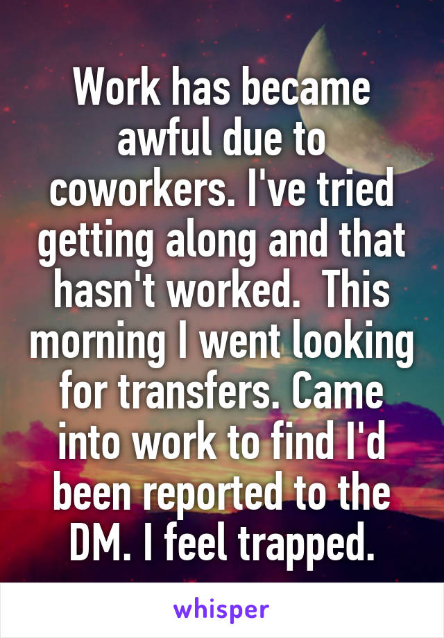 Work has became awful due to coworkers. I've tried getting along and that hasn't worked.  This morning I went looking for transfers. Came into work to find I'd been reported to the DM. I feel trapped.