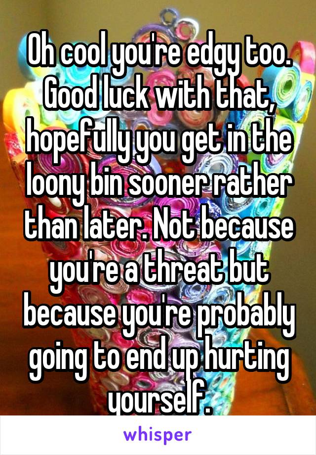 Oh cool you're edgy too. Good luck with that, hopefully you get in the loony bin sooner rather than later. Not because you're a threat but because you're probably going to end up hurting yourself.