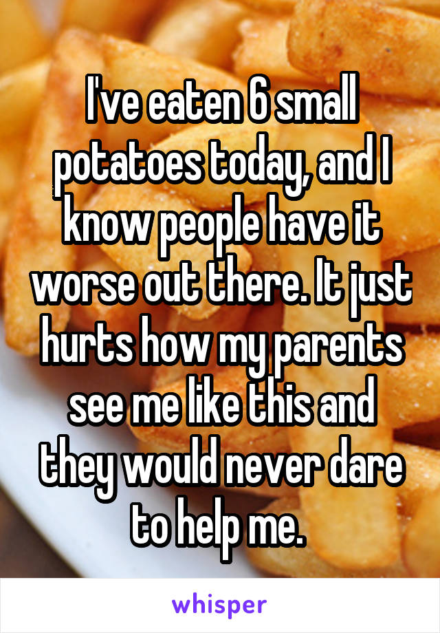I've eaten 6 small potatoes today, and I know people have it worse out there. It just hurts how my parents see me like this and they would never dare to help me. 