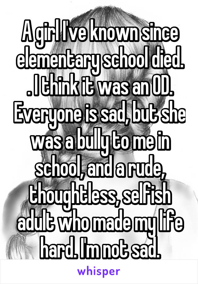 A girl I've known since elementary school died. . I think it was an OD. Everyone is sad, but she was a bully to me in school, and a rude, thoughtless, selfish adult who made my life hard. I'm not sad.