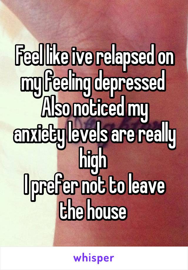Feel like ive relapsed on my feeling depressed 
Also noticed my anxiety levels are really high 
I prefer not to leave the house 