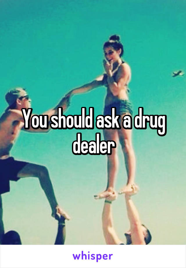 You should ask a drug dealer