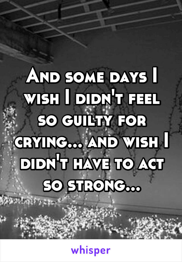 And some days I wish I didn't feel so guilty for crying... and wish I didn't have to act so strong...