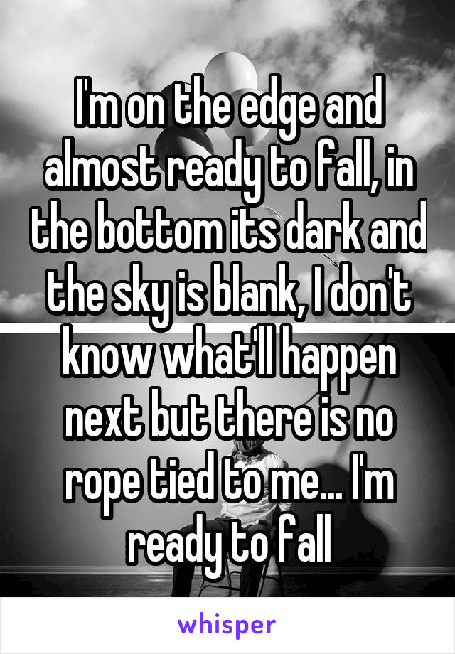I'm on the edge and almost ready to fall, in the bottom its dark and the sky is blank, I don't know what'll happen next but there is no rope tied to me... I'm ready to fall