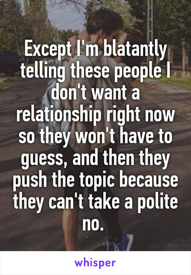 Except I'm blatantly telling these people I don't want a relationship right now so they won't have to guess, and then they push the topic because they can't take a polite no. 