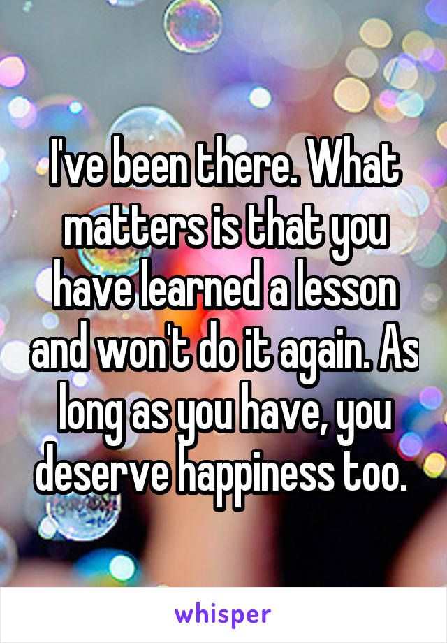 I've been there. What matters is that you have learned a lesson and won't do it again. As long as you have, you deserve happiness too. 