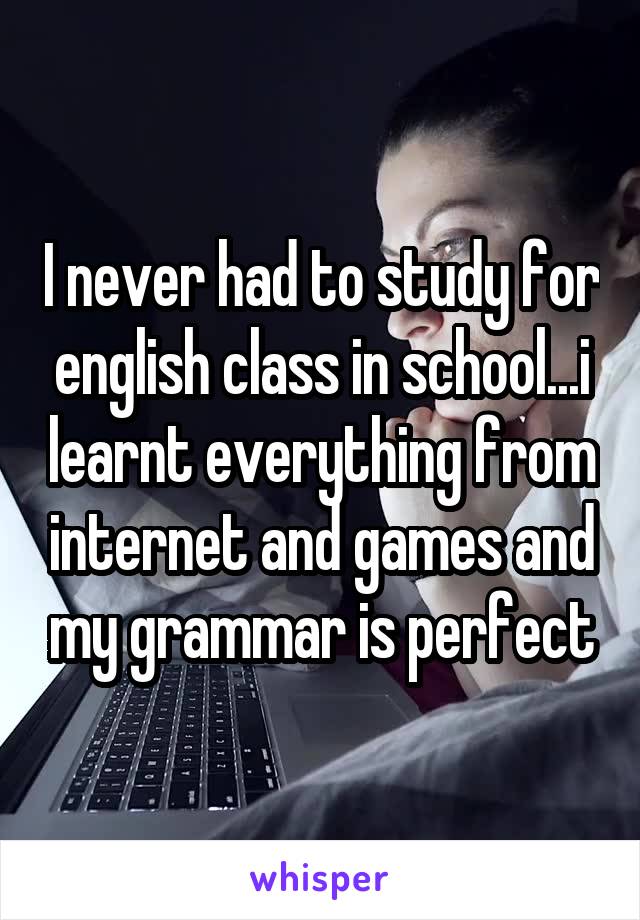 I never had to study for english class in school...i learnt everything from internet and games and my grammar is perfect